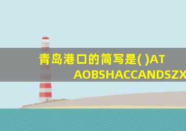 青岛港口的简写是( )ATAOBSHACCANDSZX